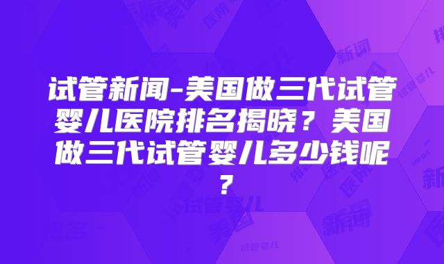试管新闻-美国做三代试管婴儿医院排名揭晓？美国做三代试管婴儿多少钱呢？