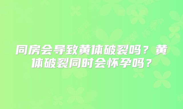 同房会导致黄体破裂吗？黄体破裂同时会怀孕吗？