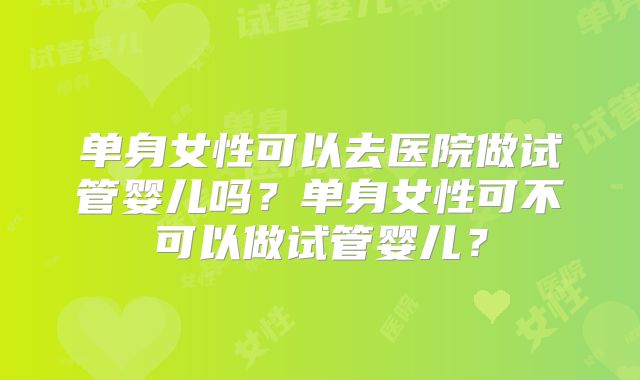 单身女性可以去医院做试管婴儿吗？单身女性可不可以做试管婴儿？