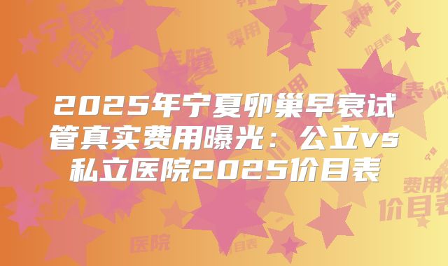 2025年宁夏卵巢早衰试管真实费用曝光：公立vs私立医院2025价目表