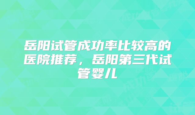 岳阳试管成功率比较高的医院推荐，岳阳第三代试管婴儿