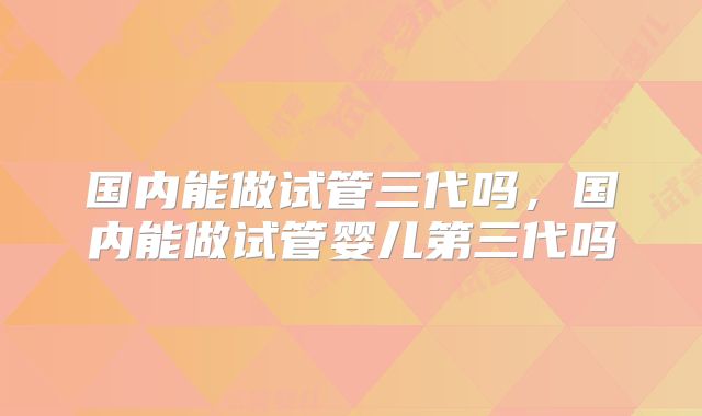 国内能做试管三代吗，国内能做试管婴儿第三代吗