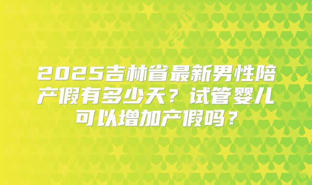 2025吉林省最新男性陪产假有多少天？试管婴儿可以增加产假吗？