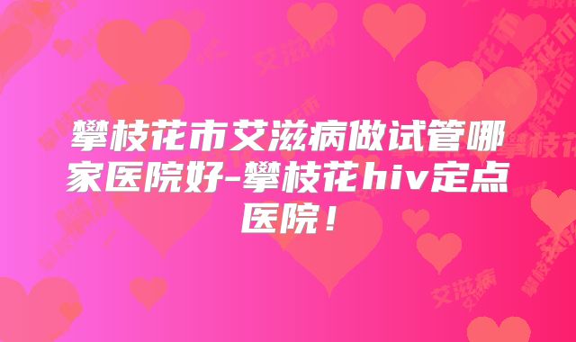 攀枝花市艾滋病做试管哪家医院好-攀枝花hiv定点医院！