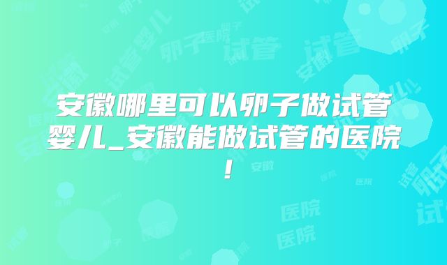 安徽哪里可以卵子做试管婴儿_安徽能做试管的医院！