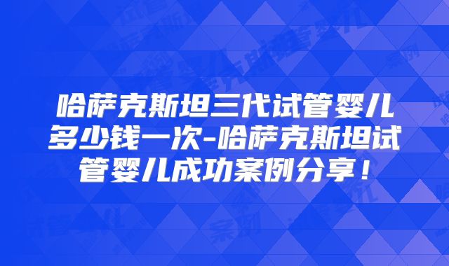哈萨克斯坦三代试管婴儿多少钱一次-哈萨克斯坦试管婴儿成功案例分享！