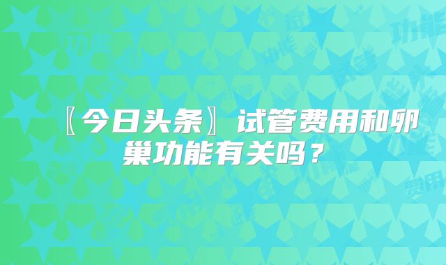 〖今日头条〗试管费用和卵巢功能有关吗？