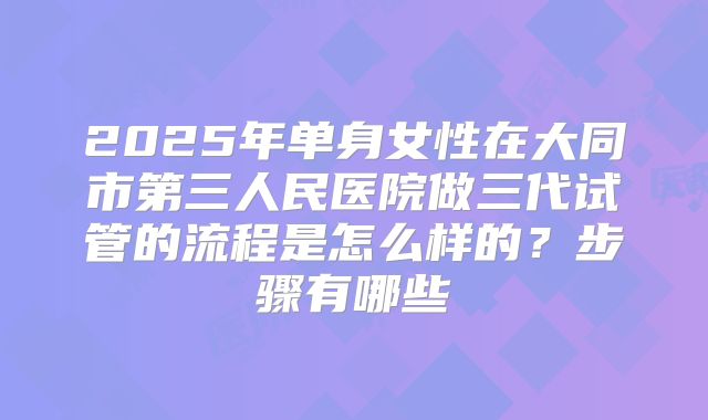 2025年单身女性在大同市第三人民医院做三代试管的流程是怎么样的?步骤有哪些