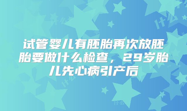 试管婴儿有胚胎再次放胚胎要做什么检查，29岁胎儿先心病引产后