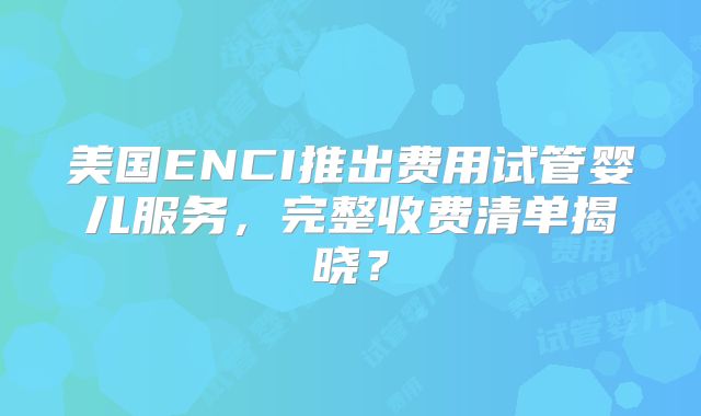 美国ENCI推出费用试管婴儿服务,完整收费清单揭晓?