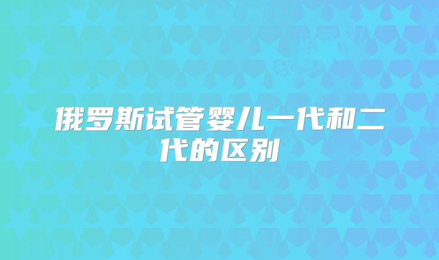 俄罗斯试管婴儿一代和二代的区别
