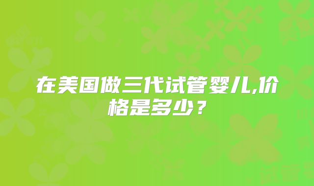 在美国做三代试管婴儿,价格是多少？