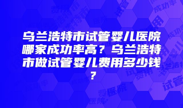 乌兰浩特市试管婴儿医院哪家成功率高?乌兰浩特市做试管婴儿费用多少钱?
