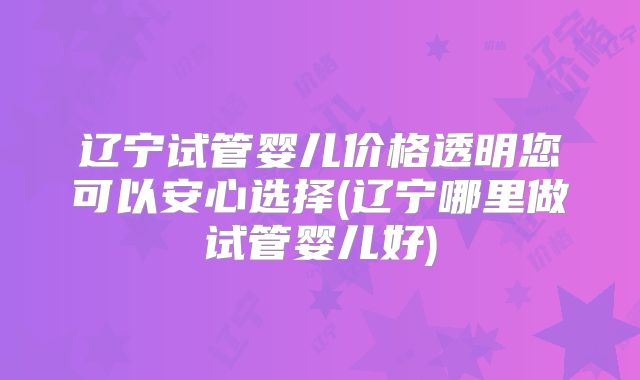 辽宁试管婴儿价格透明您可以安心选择(辽宁哪里做试管婴儿好)
