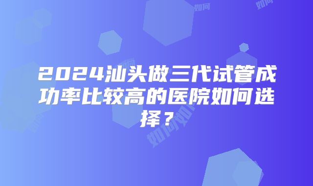 2024汕头做三代试管成功率比较高的医院如何选择？