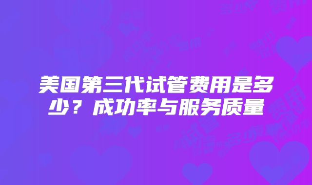 美国第三代试管费用是多少？成功率与服务质量