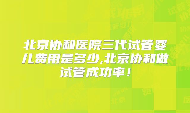 北京协和医院三代试管婴儿费用是多少,北京协和做试管成功率！
