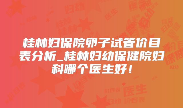 桂林妇保院卵子试管价目表分析_桂林妇幼保健院妇科哪个医生好！