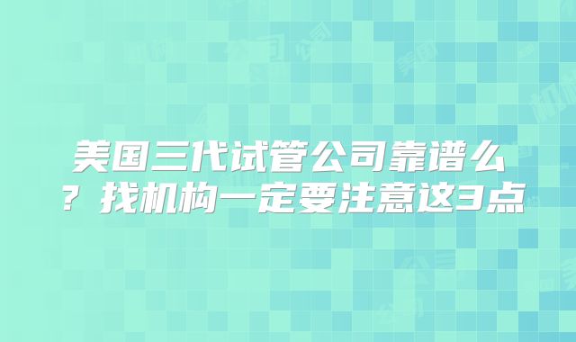 美国三代试管公司靠谱么？找机构一定要注意这3点