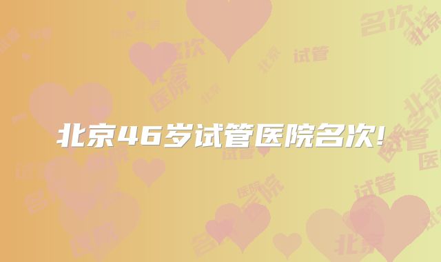 北京46岁试管医院名次!