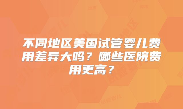 不同地区美国试管婴儿费用差异大吗?哪些医院费用更高?