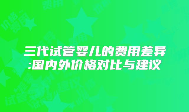三代试管婴儿的费用差异:国内外价格对比与建议