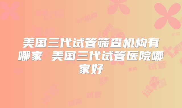 美国三代试管筛查机构有哪家 美国三代试管医院哪家好