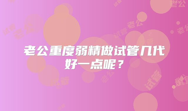老公重度弱精做试管几代好一点呢？