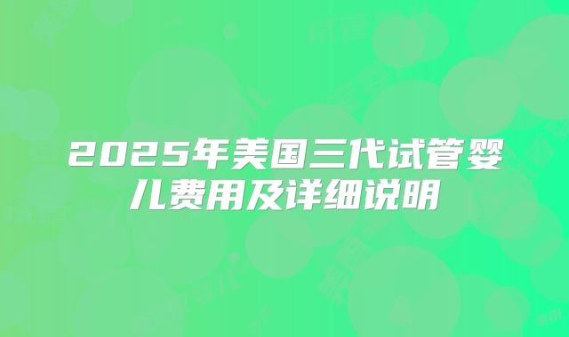 2025年美国三代试管婴儿费用及详细说明