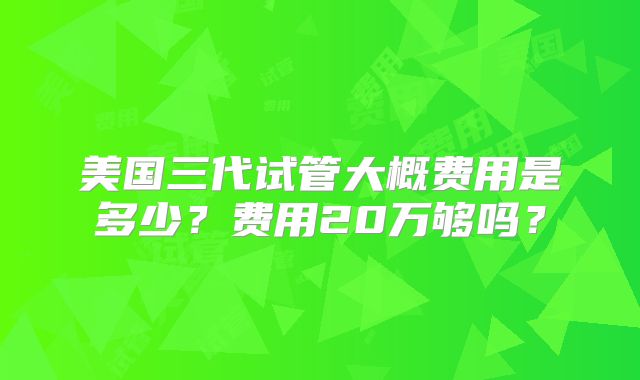 美国三代试管大概费用是多少？费用20万够吗？