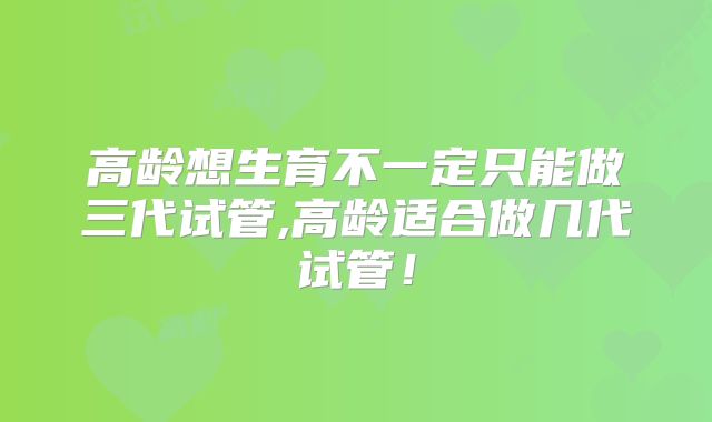 高龄想生育不一定只能做三代试管,高龄适合做几代试管！