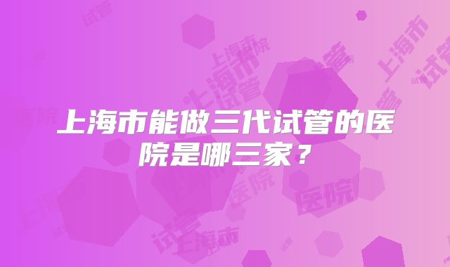 上海市能做三代试管的医院是哪三家？