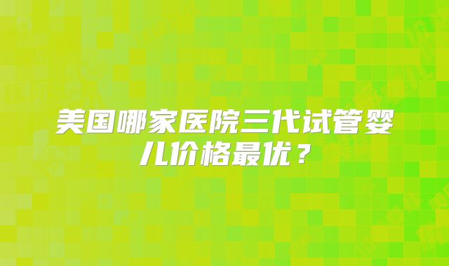 美国哪家医院三代试管婴儿价格最优？