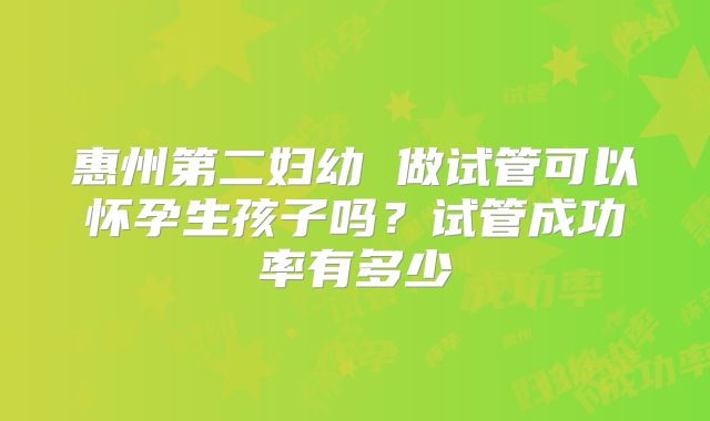 惠州第二妇幼 做试管可以怀孕生孩子吗？试管成功率有多少