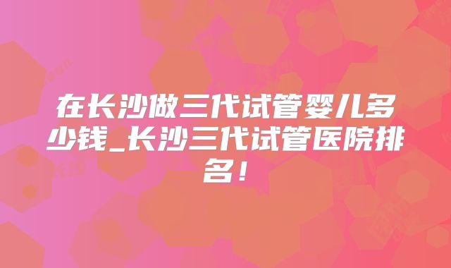 在长沙做三代试管婴儿多少钱_长沙三代试管医院排名！