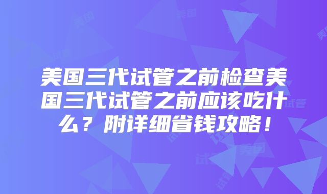 美国三代试管之前检查美国三代试管之前应该吃什么？附详细省钱攻略！