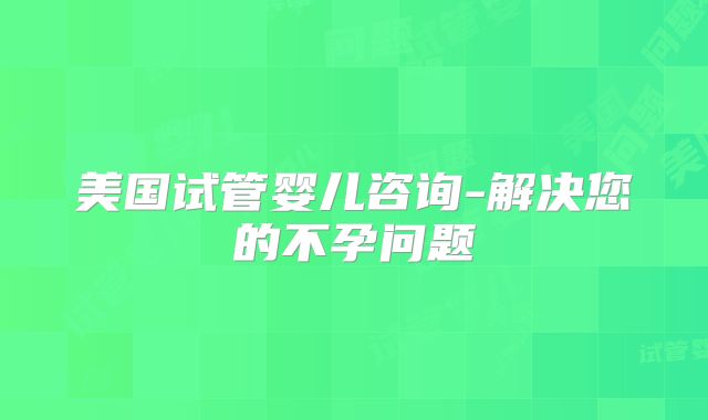 美国试管婴儿咨询-解决您的不孕问题