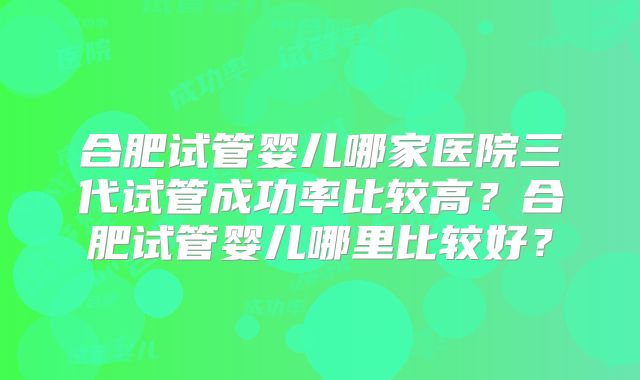 合肥试管婴儿哪家医院三代试管成功率比较高?合肥试管婴儿哪里比较好?