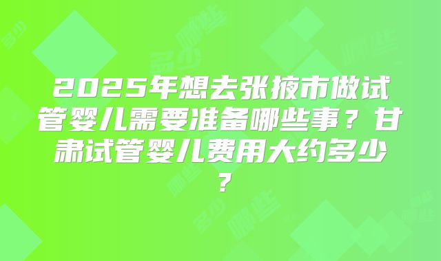 2025年想去张掖市做试管婴儿需要准备哪些事?甘肃试管婴儿费用大约多少?