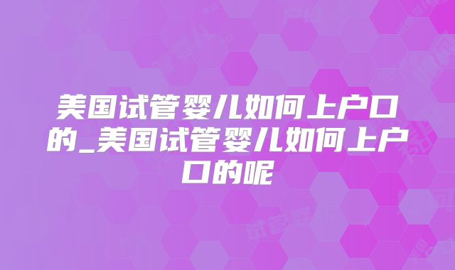 美国试管婴儿如何上户口的_美国试管婴儿如何上户口的呢