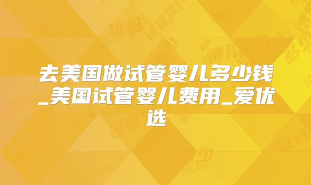 去美国做试管婴儿多少钱_美国试管婴儿费用_爱优选