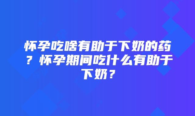 怀孕吃啥有助于下奶的药？怀孕期间吃什么有助于下奶？
