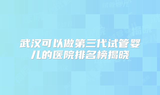 武汉可以做第三代试管婴儿的医院排名榜揭晓