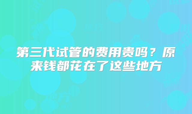 第三代试管的费用贵吗?原来钱都花在了这些地方