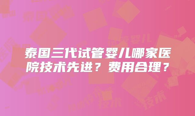 泰国三代试管婴儿哪家医院技术先进？费用合理？