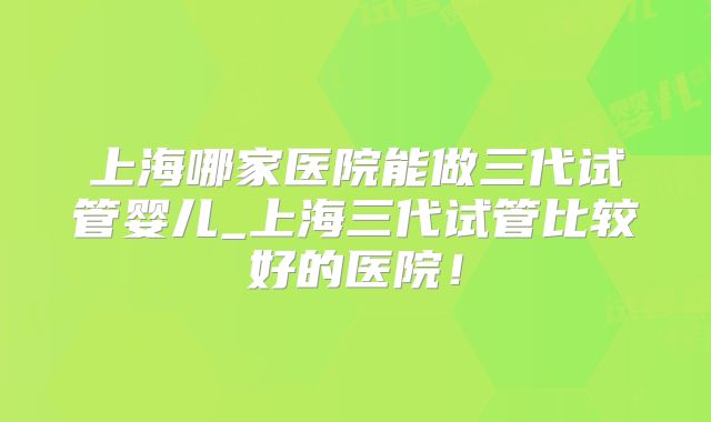 上海哪家医院能做三代试管婴儿_上海三代试管比较好的医院！