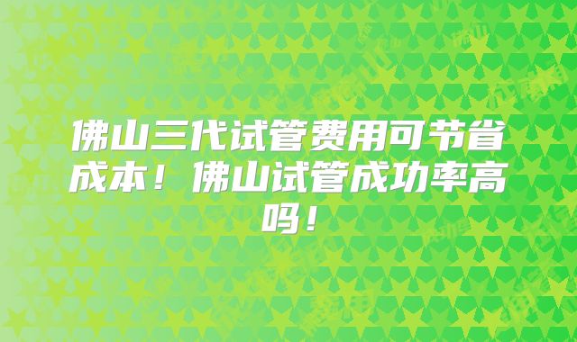 佛山三代试管费用可节省成本！佛山试管成功率高吗！