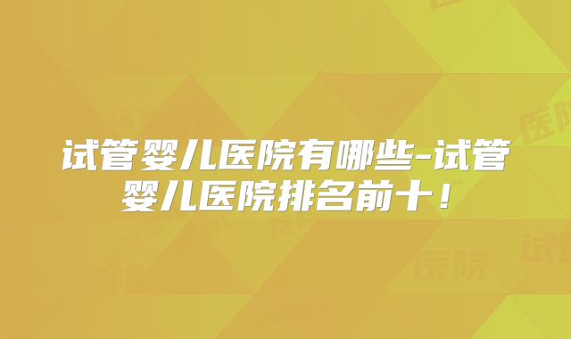 试管婴儿医院有哪些-试管婴儿医院排名前十！