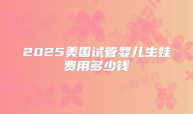 2025美国试管婴儿生娃费用多少钱