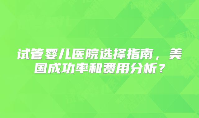 试管婴儿医院选择指南，美国成功率和费用分析？
